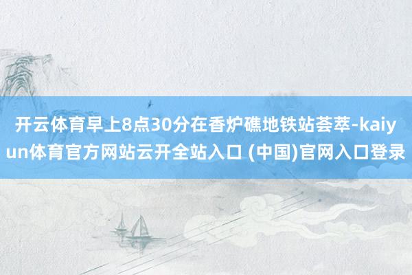 开云体育早上8点30分在香炉礁地铁站荟萃-kaiyun体育官方网站云开全站入口 (中国)官网入口登录
