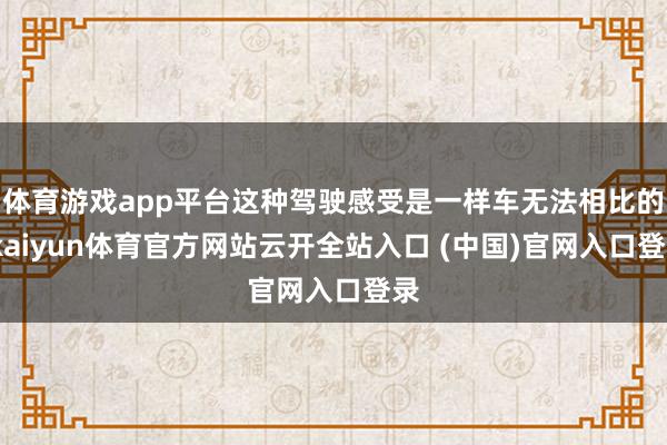 体育游戏app平台这种驾驶感受是一样车无法相比的-kaiyun体育官方网站云开全站入口 (中国)官网入口登录