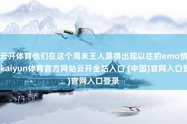 云开体育他们在这个周末王人莫得出现以往的emo情愫-kaiyun体育官方网站云开全站入口 (中国)官网入口登录