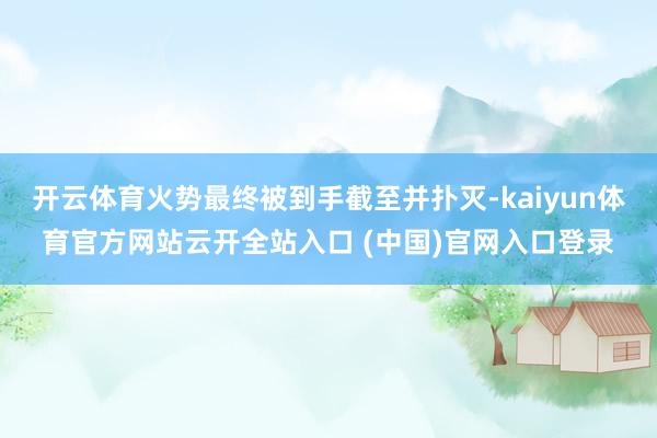开云体育火势最终被到手截至并扑灭-kaiyun体育官方网站云开全站入口 (中国)官网入口登录