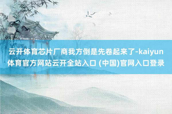 云开体育芯片厂商我方倒是先卷起来了-kaiyun体育官方网站云开全站入口 (中国)官网入口登录