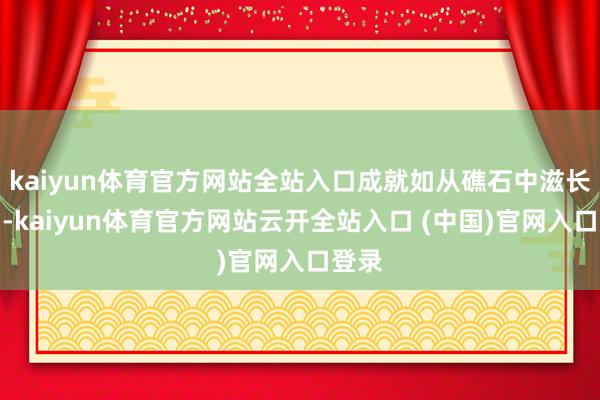 kaiyun体育官方网站全站入口成就如从礁石中滋长而出-kaiyun体育官方网站云开全站入口 (中国)官网入口登录