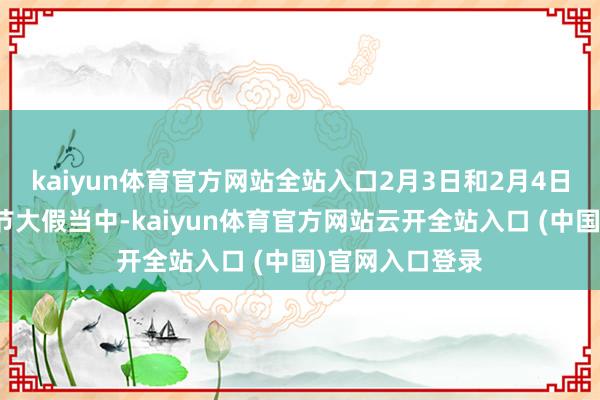 kaiyun体育官方网站全站入口2月3日和2月4日两天还处于春节大假当中-kaiyun体育官方网站云开全站入口 (中国)官网入口登录