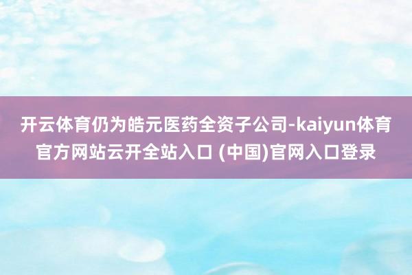开云体育仍为皓元医药全资子公司-kaiyun体育官方网站云开全站入口 (中国)官网入口登录