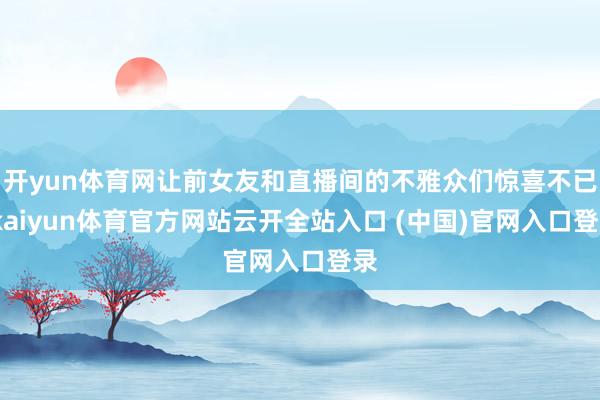 开yun体育网让前女友和直播间的不雅众们惊喜不已-kaiyun体育官方网站云开全站入口 (中国)官网入口登录