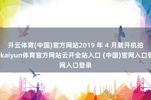 开云体育(中国)官方网站2019 年 4 月就开机拍摄-kaiyun体育官方网站云开全站入口 (中国)官网入口登录