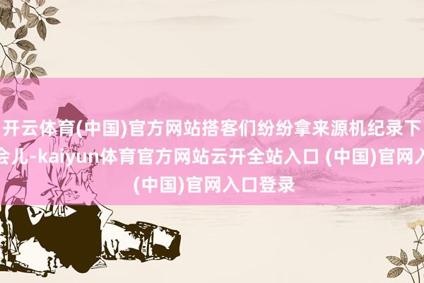 开云体育(中国)官方网站搭客们纷纷拿来源机纪录下精彩一会儿-kaiyun体育官方网站云开全站入口 (中国)官网入口登录