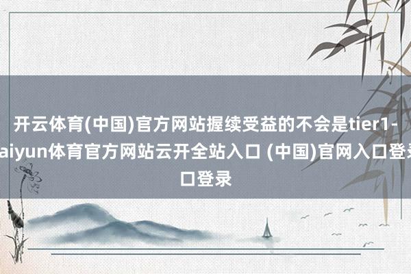 开云体育(中国)官方网站握续受益的不会是tier1-kaiyun体育官方网站云开全站入口 (中国)官网入口登录
