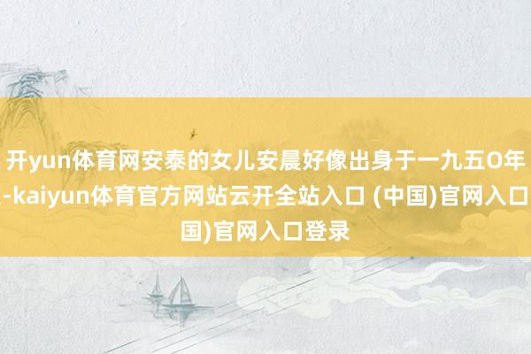 开yun体育网安泰的女儿安晨好像出身于一九五O年傍边-kaiyun体育官方网站云开全站入口 (中国)官网入口登录