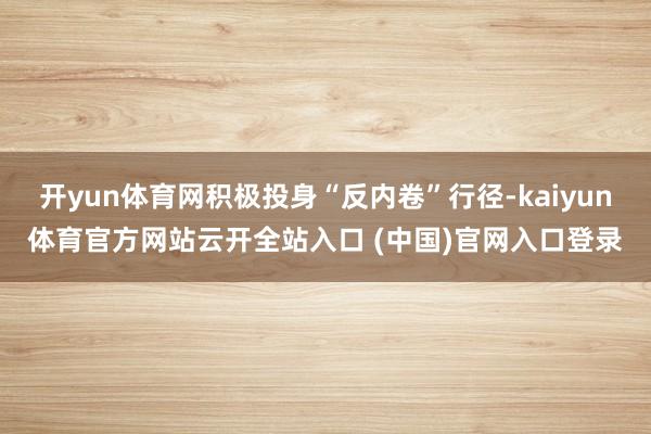 开yun体育网积极投身“反内卷”行径-kaiyun体育官方网站云开全站入口 (中国)官网入口登录