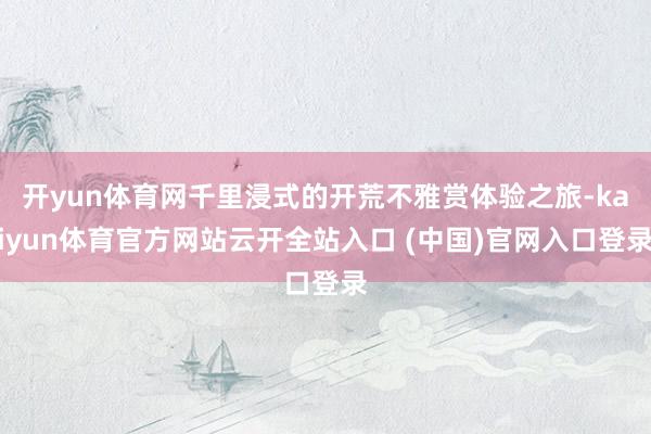 开yun体育网千里浸式的开荒不雅赏体验之旅-kaiyun体育官方网站云开全站入口 (中国)官网入口登录