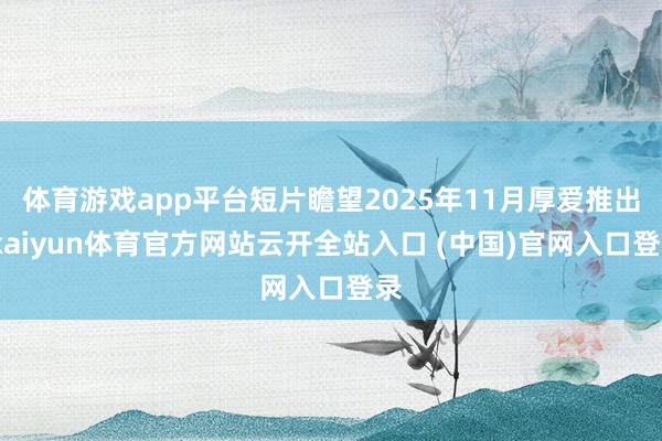 体育游戏app平台短片瞻望2025年11月厚爱推出-kaiyun体育官方网站云开全站入口 (中国)官网入口登录
