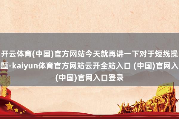 开云体育(中国)官方网站今天就再讲一下对于短线操作的问题-kaiyun体育官方网站云开全站入口 (中国)官网入口登录