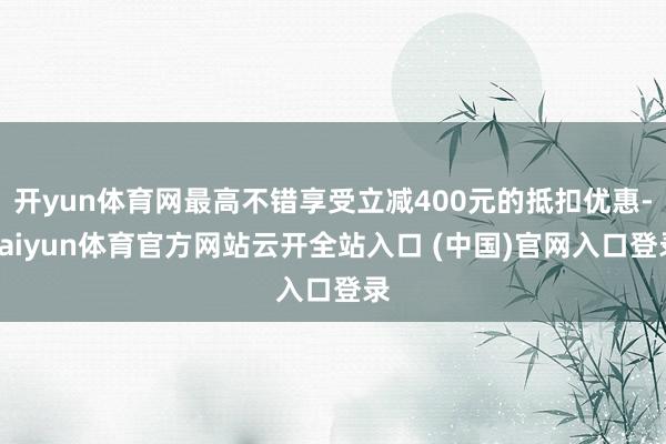 开yun体育网最高不错享受立减400元的抵扣优惠-kaiyun体育官方网站云开全站入口 (中国)官网入口登录