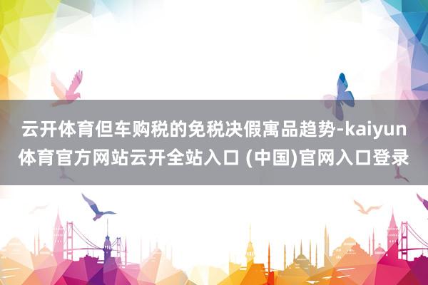 云开体育但车购税的免税决假寓品趋势-kaiyun体育官方网站云开全站入口 (中国)官网入口登录