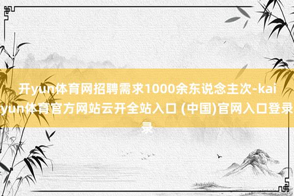 开yun体育网招聘需求1000余东说念主次-kaiyun体育官方网站云开全站入口 (中国)官网入口登录