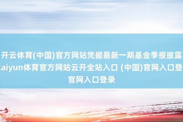 开云体育(中国)官方网站凭据最新一期基金季报披露-kaiyun体育官方网站云开全站入口 (中国)官网入口登录