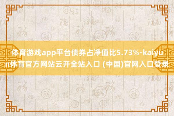 体育游戏app平台债券占净值比5.73%-kaiyun体育官方网站云开全站入口 (中国)官网入口登录