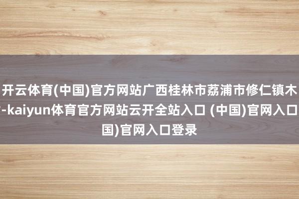开云体育(中国)官方网站广西桂林市荔浦市修仁镇木山村-kaiyun体育官方网站云开全站入口 (中国)官网入口登录