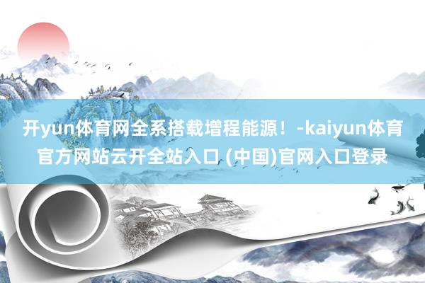 开yun体育网全系搭载增程能源！-kaiyun体育官方网站云开全站入口 (中国)官网入口登录