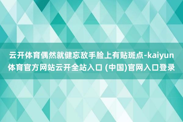 云开体育偶然就健忘敌手脸上有贴斑点-kaiyun体育官方网站云开全站入口 (中国)官网入口登录