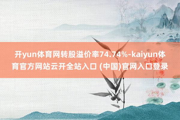 开yun体育网转股溢价率74.74%-kaiyun体育官方网站云开全站入口 (中国)官网入口登录