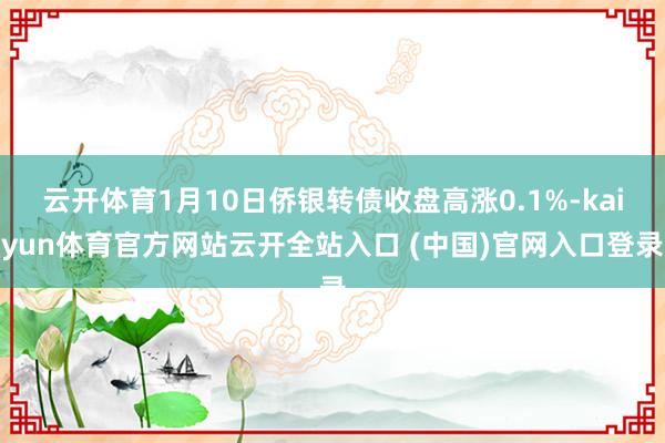 云开体育1月10日侨银转债收盘高涨0.1%-kaiyun体育官方网站云开全站入口 (中国)官网入口登录