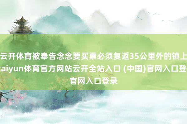 云开体育被奉告念念要买票必须复返35公里外的镇上-kaiyun体育官方网站云开全站入口 (中国)官网入口登录