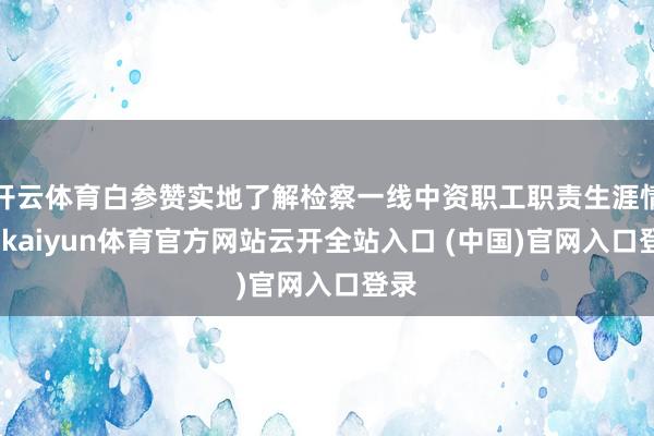 开云体育白参赞实地了解检察一线中资职工职责生涯情况-kaiyun体育官方网站云开全站入口 (中国)官网入口登录