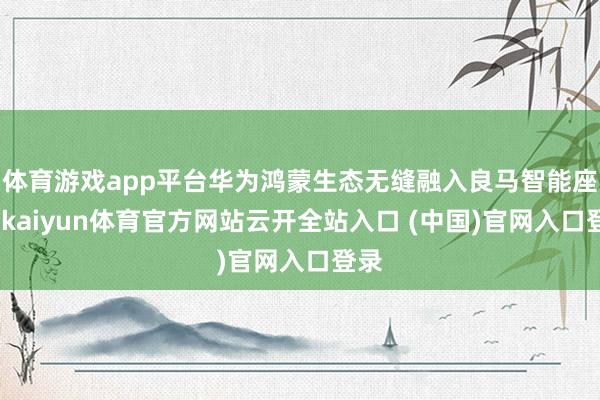 体育游戏app平台华为鸿蒙生态无缝融入良马智能座舱-kaiyun体育官方网站云开全站入口 (中国)官网入口登录
