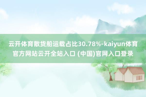 云开体育散货船运载占比30.78%-kaiyun体育官方网站云开全站入口 (中国)官网入口登录