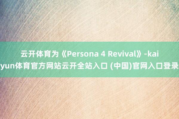 云开体育为《Persona 4 Revival》-kaiyun体育官方网站云开全站入口 (中国)官网入口登录