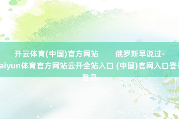开云体育(中国)官方网站        俄罗斯早说过-kaiyun体育官方网站云开全站入口 (中国)官网入口登录