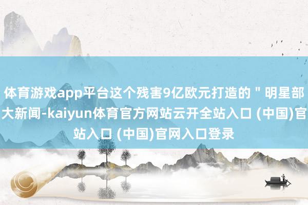 体育游戏app平台这个残害9亿欧元打造的＂明星部队＂闹出了大新闻-kaiyun体育官方网站云开全站入口 (中国)官网入口登录