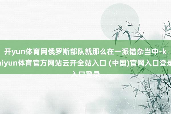 开yun体育网俄罗斯部队就那么在一派错杂当中-kaiyun体育官方网站云开全站入口 (中国)官网入口登录