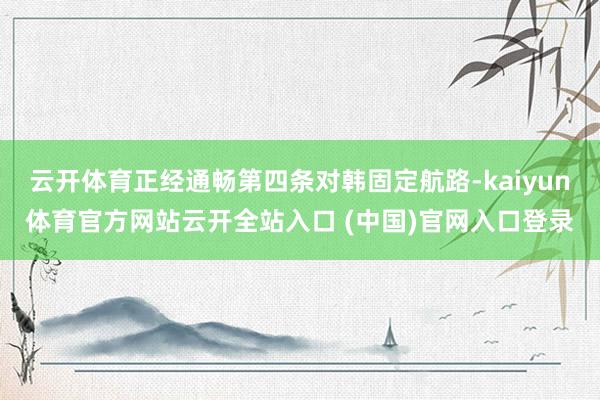云开体育正经通畅第四条对韩固定航路-kaiyun体育官方网站云开全站入口 (中国)官网入口登录
