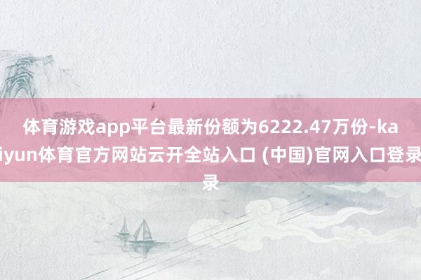 体育游戏app平台最新份额为6222.47万份-kaiyun体育官方网站云开全站入口 (中国)官网入口登录