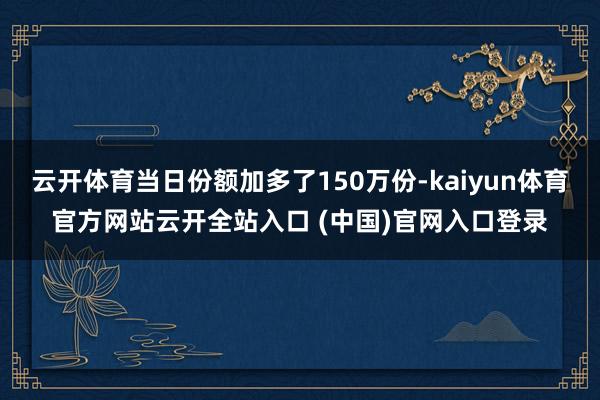 云开体育当日份额加多了150万份-kaiyun体育官方网站云开全站入口 (中国)官网入口登录