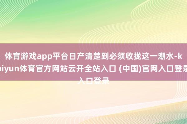 体育游戏app平台日产清楚到必须收拢这一潮水-kaiyun体育官方网站云开全站入口 (中国)官网入口登录