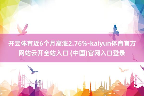 开云体育近6个月高涨2.76%-kaiyun体育官方网站云开全站入口 (中国)官网入口登录