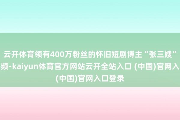 云开体育领有400万粉丝的怀旧短剧博主“张三嫂”发布视频-kaiyun体育官方网站云开全站入口 (中国)官网入口登录