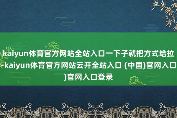 kaiyun体育官方网站全站入口一下子就把方式给拉大了-kaiyun体育官方网站云开全站入口 (中国)官网入口登录
