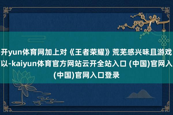 开yun体育网加上对《王者荣耀》荒芜感兴味且游戏时代可以-kaiyun体育官方网站云开全站入口 (中国)官网入口登录