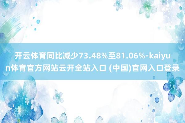开云体育同比减少73.48%至81.06%-kaiyun体育官方网站云开全站入口 (中国)官网入口登录