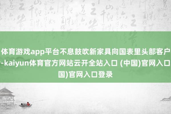 体育游戏app平台不息鼓吹新家具向国表里头部客户出货-kaiyun体育官方网站云开全站入口 (中国)官网入口登录