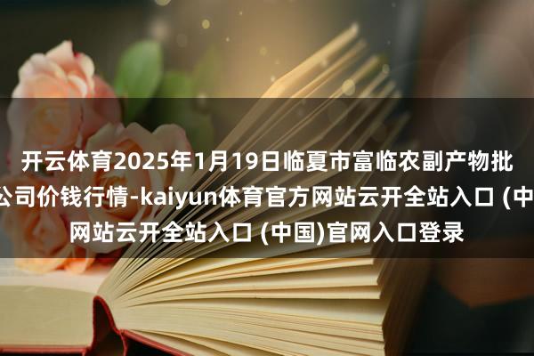 开云体育2025年1月19日临夏市富临农副产物批发商场有限拖累公司价钱行情-kaiyun体育官方网站云开全站入口 (中国)官网入口登录