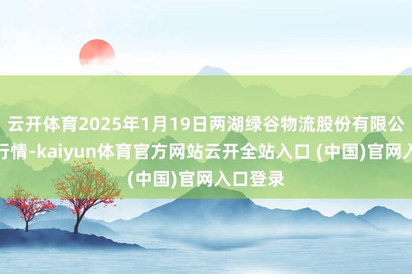 云开体育2025年1月19日两湖绿谷物流股份有限公司价钱行情-kaiyun体育官方网站云开全站入口 (中国)官网入口登录