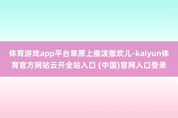 体育游戏app平台草原上撒泼撒欢儿-kaiyun体育官方网站云开全站入口 (中国)官网入口登录