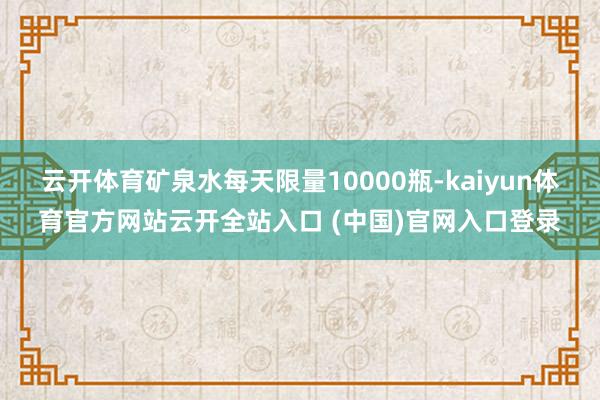 云开体育矿泉水每天限量10000瓶-kaiyun体育官方网站云开全站入口 (中国)官网入口登录