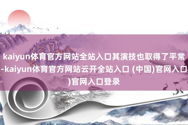 kaiyun体育官方网站全站入口其演技也取得了平常招供-kaiyun体育官方网站云开全站入口 (中国)官网入口登录